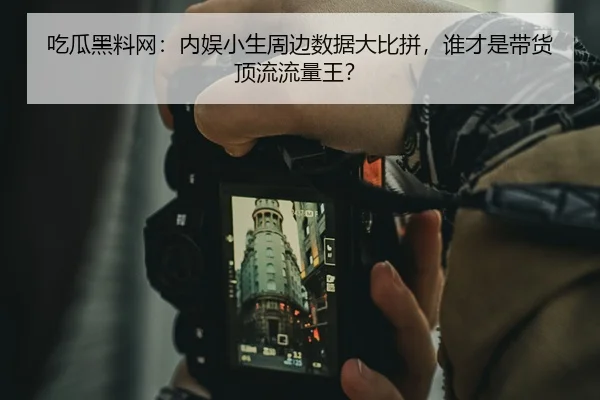 吃瓜黑料网：内娱小生周边数据大比拼，谁才是带货顶流流量王？